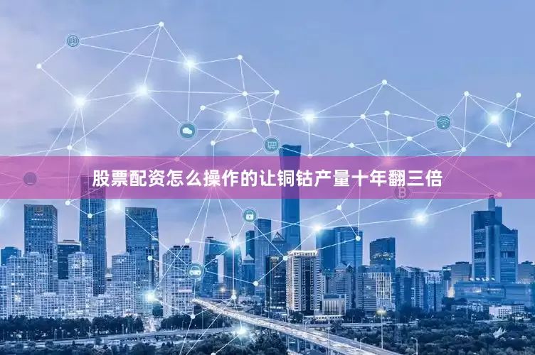 股票配资怎么操作的让铜钴产量十年翻三倍