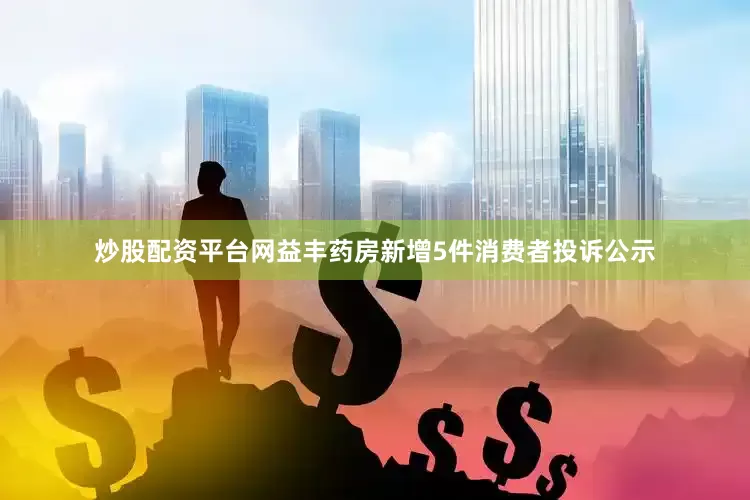 炒股配资平台网益丰药房新增5件消费者投诉公示