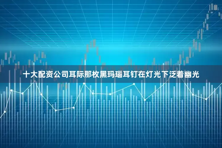 十大配资公司耳际那枚黑玛瑙耳钉在灯光下泛着幽光