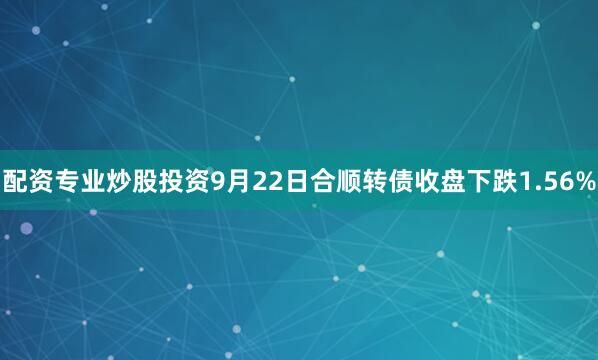 配资专业炒股投资9月22日合顺转债收盘下跌1.56%