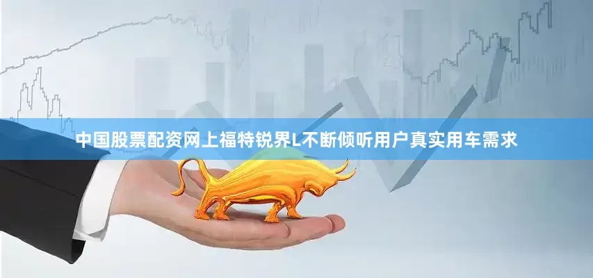 中国股票配资网上福特锐界L不断倾听用户真实用车需求